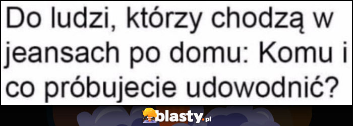 Do ludzi, którzy chodzą w jeansach po domu: komu i co próbujecie udowodnić?