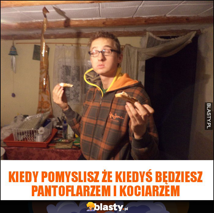 Kiedy pomyslisz że kiedyś będziesz pantoflarzem i kociarzem