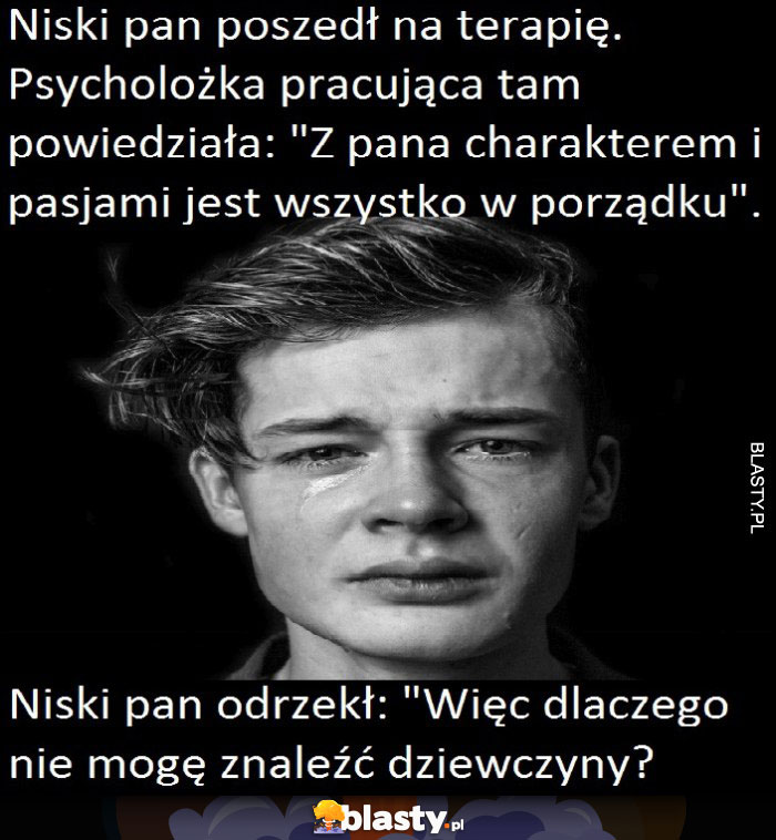 Niski pan poszedł na terapię, psycholożka pracująca tam powiedziała: z pana charakterem i pasjami jest wszystko w porządku, niski pan odrzekł: więc dlaczego nie mogę znaleźć dziewczyny?