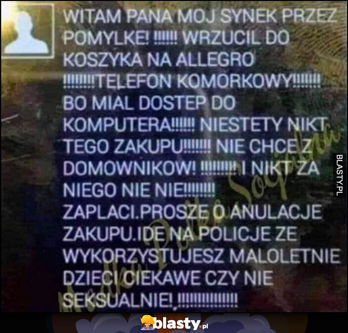 Witam synek przez pomyłke kupił telefon na allegro, proszę anulować albo idę na policję, że wykorzystujesz małoletnie dzieci ciekawe czy nie seksualnie