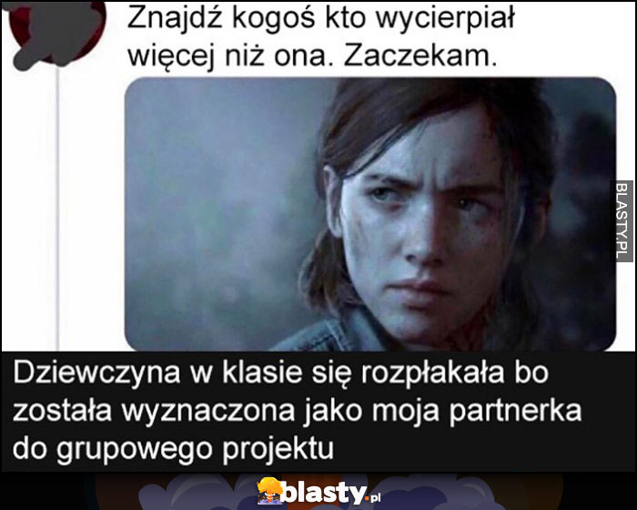 Znajdź kogoś kto wycierpiał więcej niż ona, zaczekam. Dziewczyna w klasie sie rozpłakała bo została wyznaczona jako moja partnerka do grupowego projektu