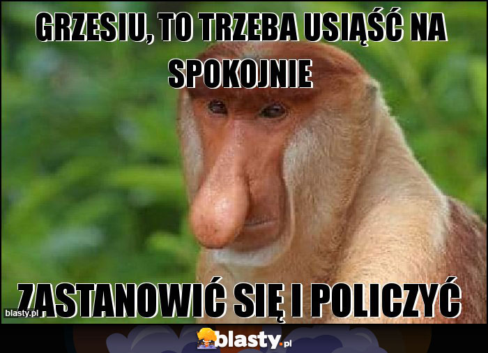 Grzesiu, to trzeba usiąść na spokojnie