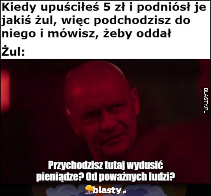 Kiedy upuściłeś 5 zł, podniósł je żul i mówisz żeby oddał, przychodzisz tutaj wydusić pieniądze od poważnych ludzi? Dario Ślepnąc od świateł