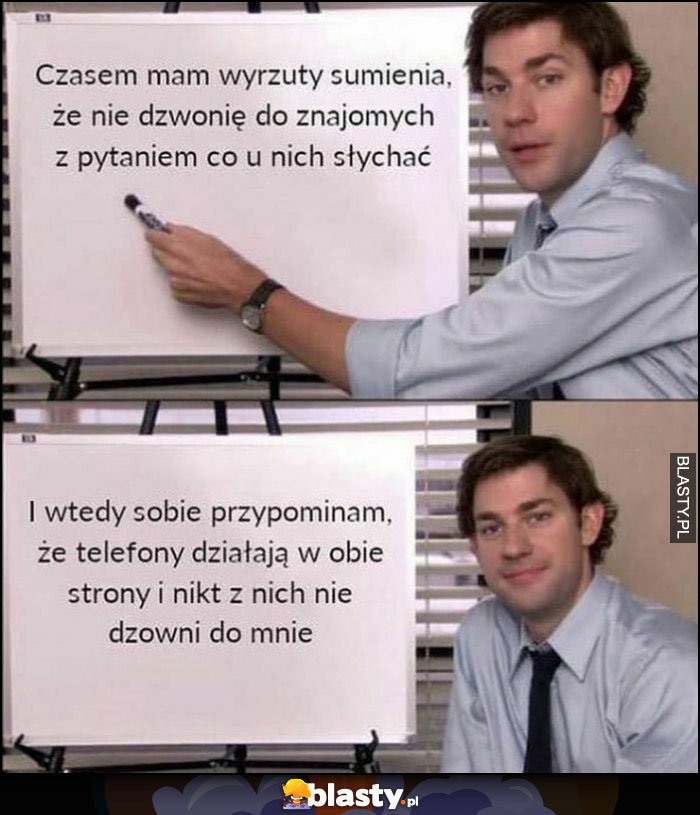 Mam wyrzuty sumienia, że nie dzwonię do znajomych z ptaniem co u nich słychać, wtedy przypomianm sobie, że telefony działają w obie strony i nikt z nich nie dzwoni do mnie