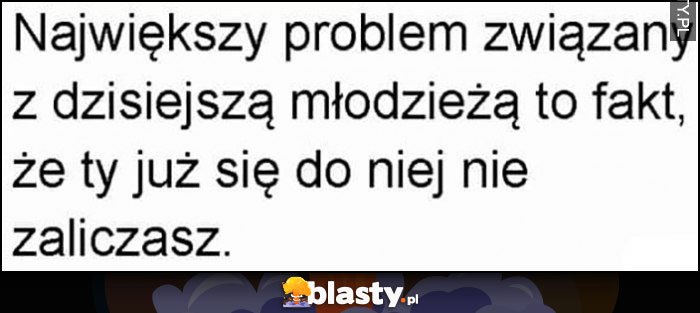 Największy problem związany z dzisiejszą młodzieżą to fakt, że ty już się do niej nie zaliczasz