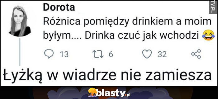 Różnica pomiędzy drinkiem a moim byłym, drinka czuć jak wchodzi, łyżką w wiadrze nie zamiesza