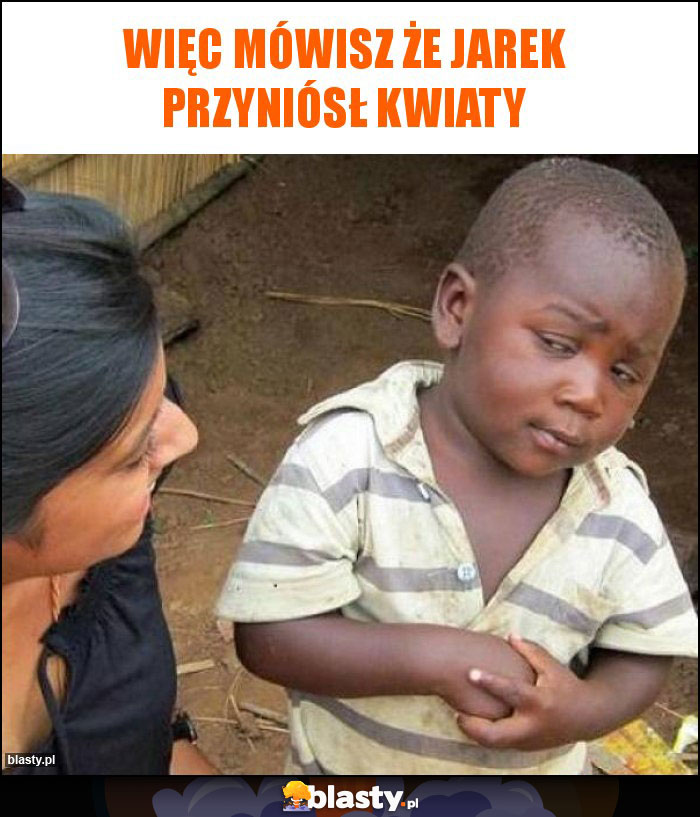 Więc mówisz że Jarek przyniósł kwiaty