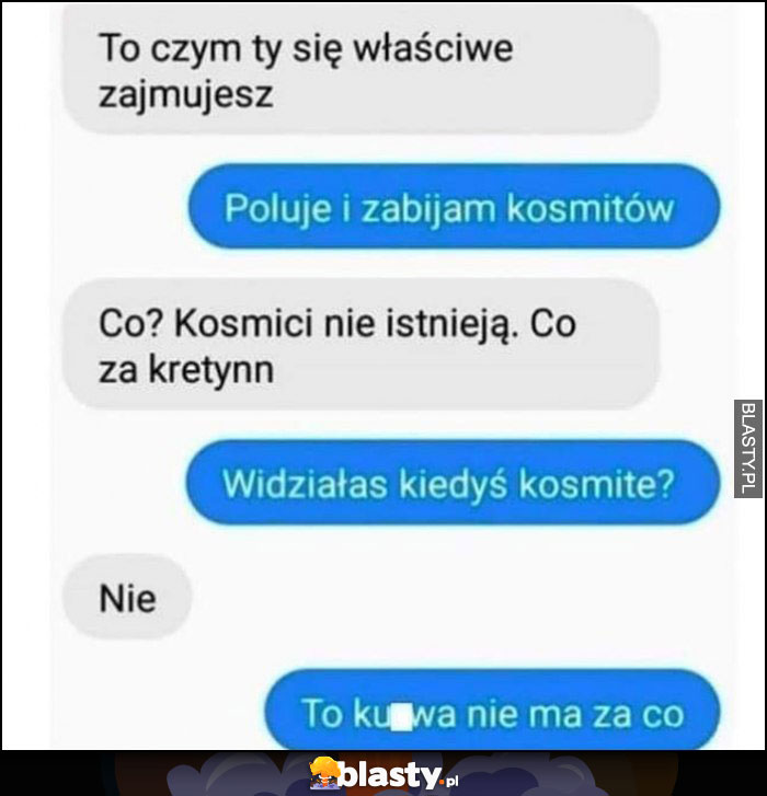 Czym się zajmujesz? Poluję i zabijam kosmitów, widziałaś kiedyś kosmitę? Nie, to nie ma za co rozmowa