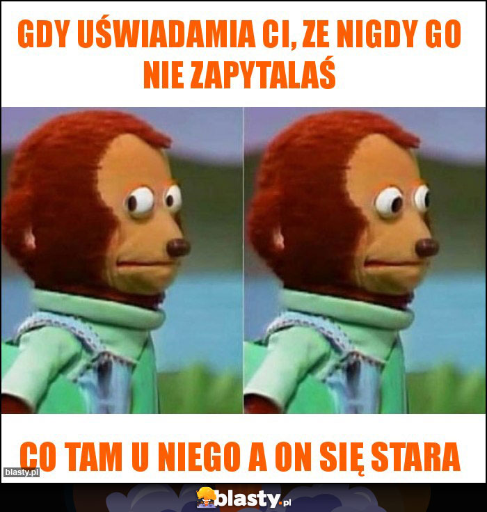 Gdy uświadamia Ci, ze nigdy go nie zapytalaś