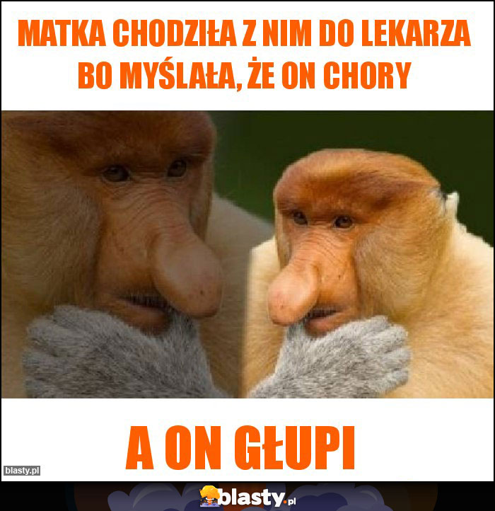 Matka chodziła z nim do lekarza bo myślała, że on chory