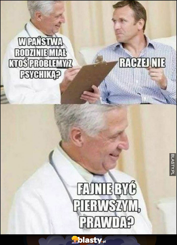 W pana rodzinie miał ktoś problemy z psychiką? Raczej nie, fajnie być pierwszym prawda? Lekarz pacjent