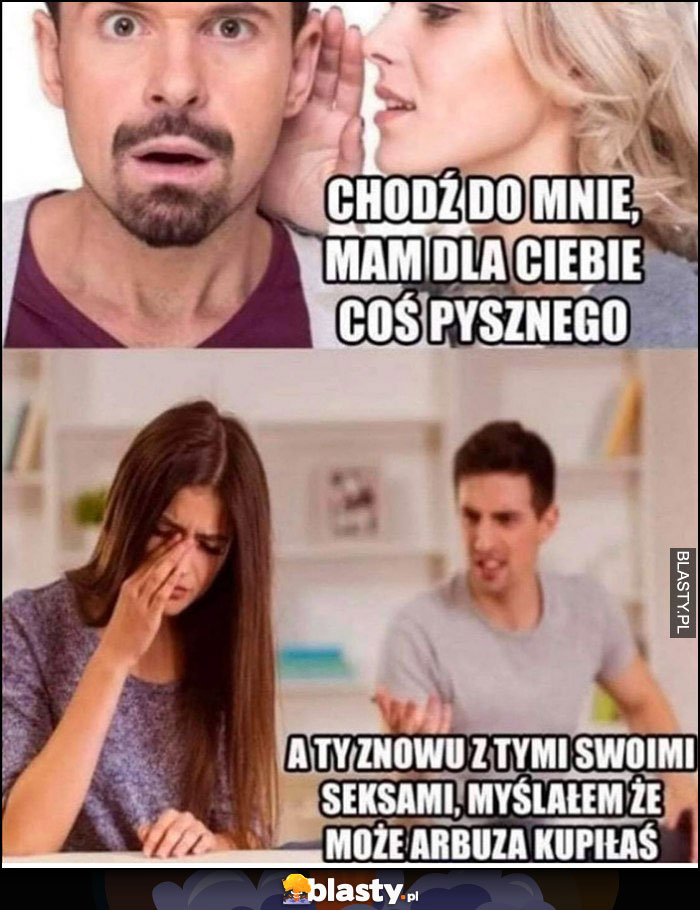 Dziewczyna chodź do mnie, mam dla Ciebie coś pysznego, a ty znowu z tymi swoimi seksami, myślałem że może arbuza kupiłaś