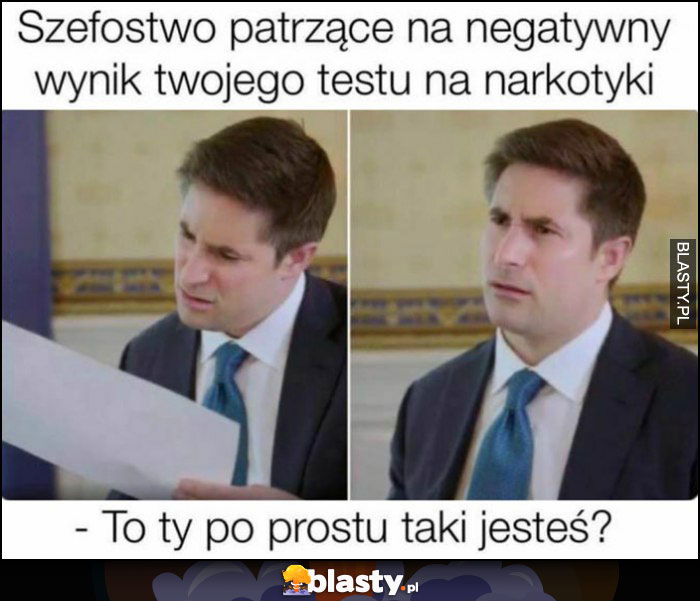 Szefostwo patrzące na negatywny wynik twojego testu na narkotyki, ty po prostu taki jesteś?