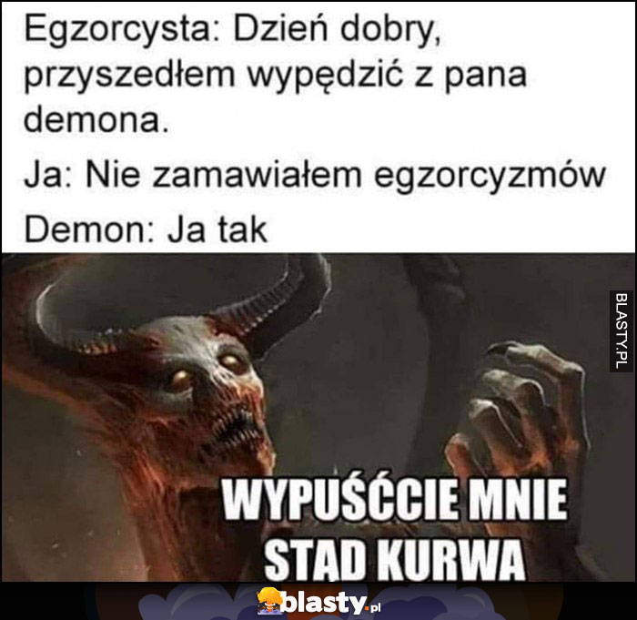 Egzorcysta: dzień dobry przyszedłem wypędzić z pana demona, ja: nie zamawiałem egzorcyzmów, demon: ja tak, wypuśccie mnie stąd