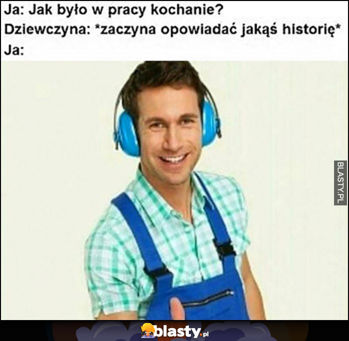 Ja: jak było w pracy kochanie? Dziewczyna zaczyna opowiadać jakąś historię: ja nauszniki żebym jej nie słyszał