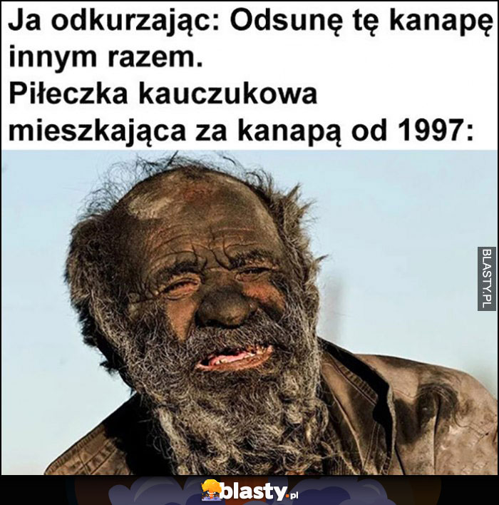 Ja odkurzając: odsunę kanapę innym razem, piłeczka kauczukowa mieszkająca za kanapą od 1997 roku cała brudna