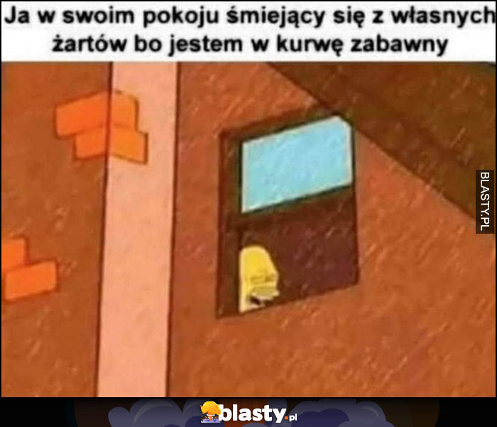 Ja w swoim pokoju smiejący się z własnych żartów bo jestem w kurnę zabawny