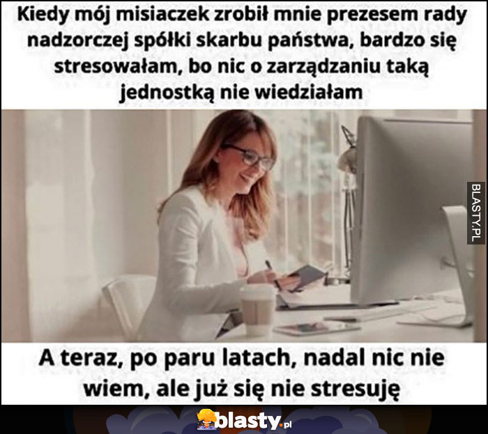 Kiedy mój misiaczek zrobił mnie prezesem rady nadzorczej spółki skarbu państwa bardzo się stresowałam, bo nic nie wiedziałam, teraz po latach nadal nic nie wiem, ale już się nie stresuję