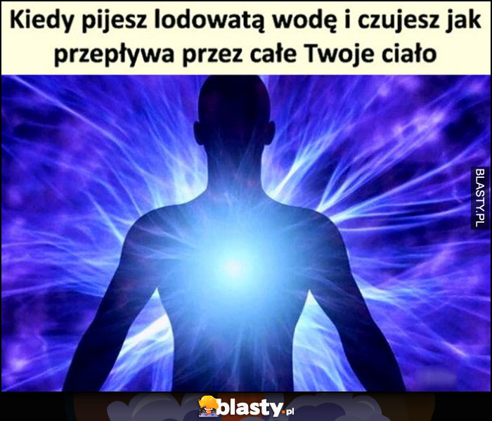 Kiedy pijesz lodowatą wode i czujesz jak przepływa przez całe Twoje ciało