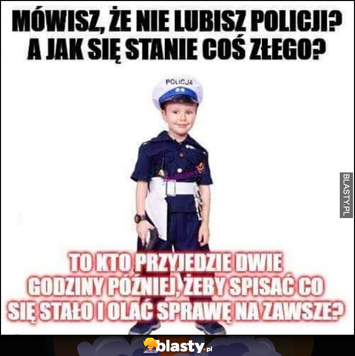 Mówisz że nie lubisz policji? A jak się stanie coś złego kto przyjedzie dwie godziny później żeby spisać co się stało i olać sprawę na zawsze?