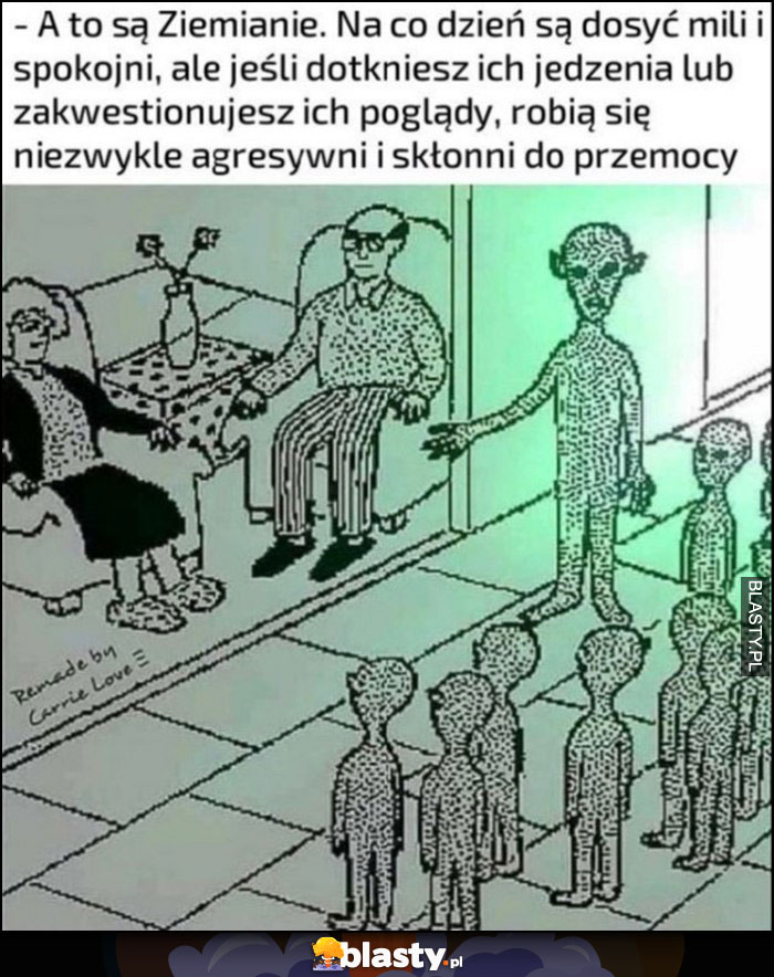 A to są ziemianie na co dzień mili i spokojni ale jeśli dotkniesz ich jedzenia lub zakwestionujesz poglądy robią się agresywni i skłonni do przemocy ufo ufoludki