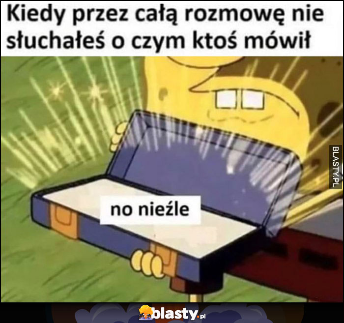 Kiedy przez całą rozmowę nie słuchałeś o czym ktoś mówił: no nieźle Spongebob