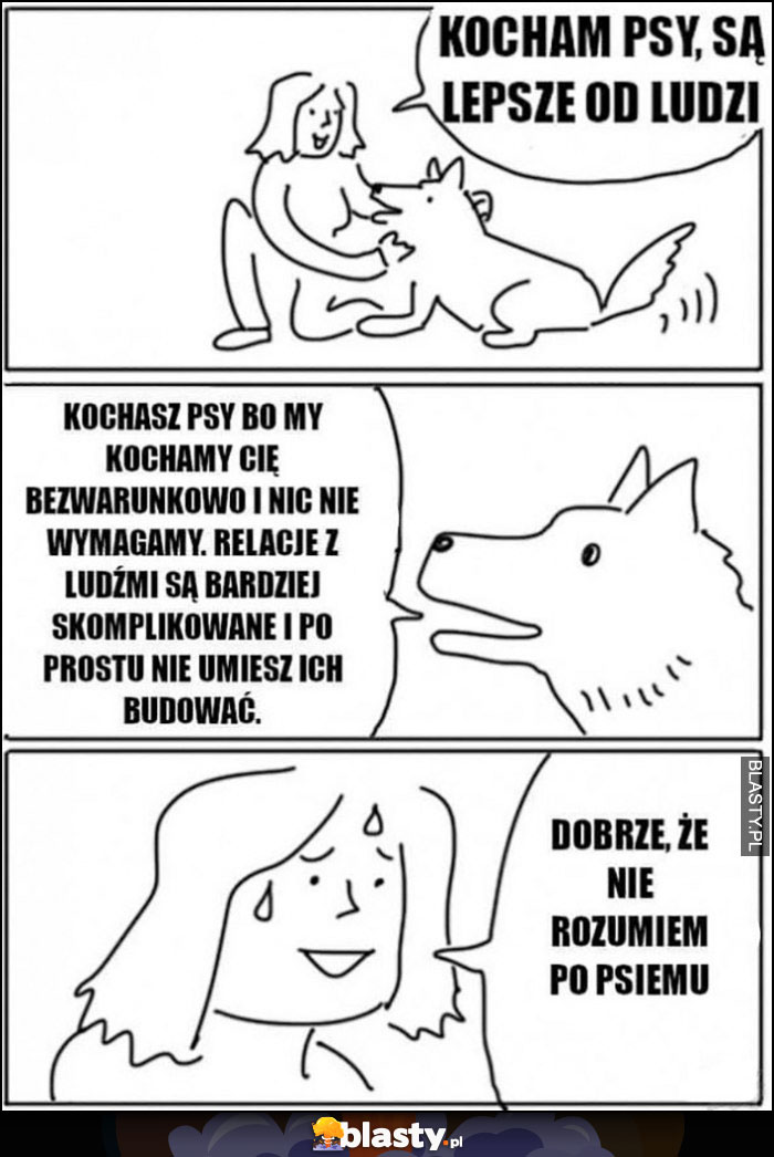 Kocham psy, sa lepsze od ludzi, kochasz psy bo kochamy cię bezwarunkowo, relacje z ludźmi są bardziej skomplikowane i po prostu nie umiesz ich budować, dobrze że nie rozumiem po psiemu