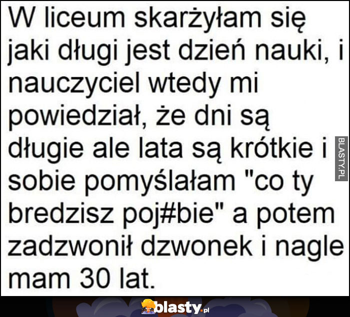 W liceum skarżyłam się na długi dzień nauki, nauczyciel powiedział, że dni są długie ale lata krótkie, a potem zadzwonił dzwonek i nagle mam 30 lat