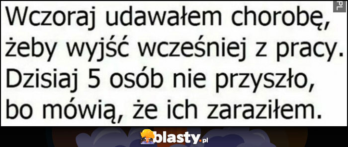 Wczoraj udawałem chorobę żeby wyjść wcześniej z pracy, dzisiaj 5 osób nie przyszło bo mówią że ich zaraziłem