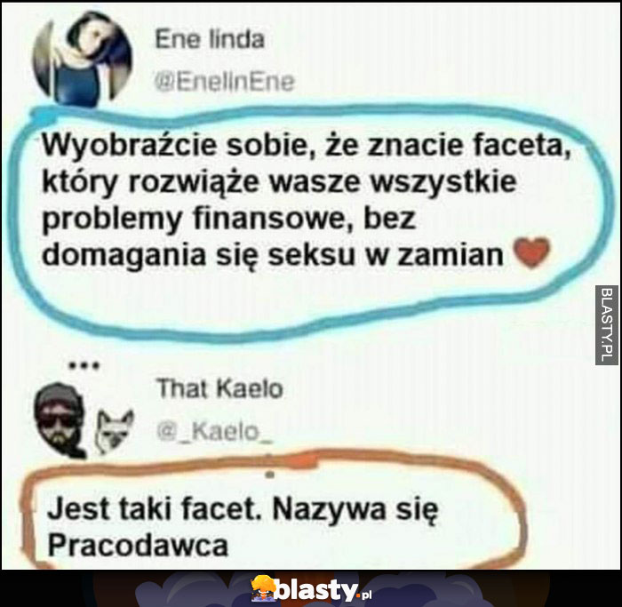 Wyobraźcie sobie, że znacie faceta, który rozwiąże awasze problemy finansowe bez oczekiwań w zamian, jest taki facet nazywa się pracodawca