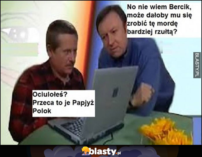 No nie wiem Bercik może dałoby mu się zrobić tę mordę bardziej rzułtą? Ociulołeś przeca to je papjyż polok