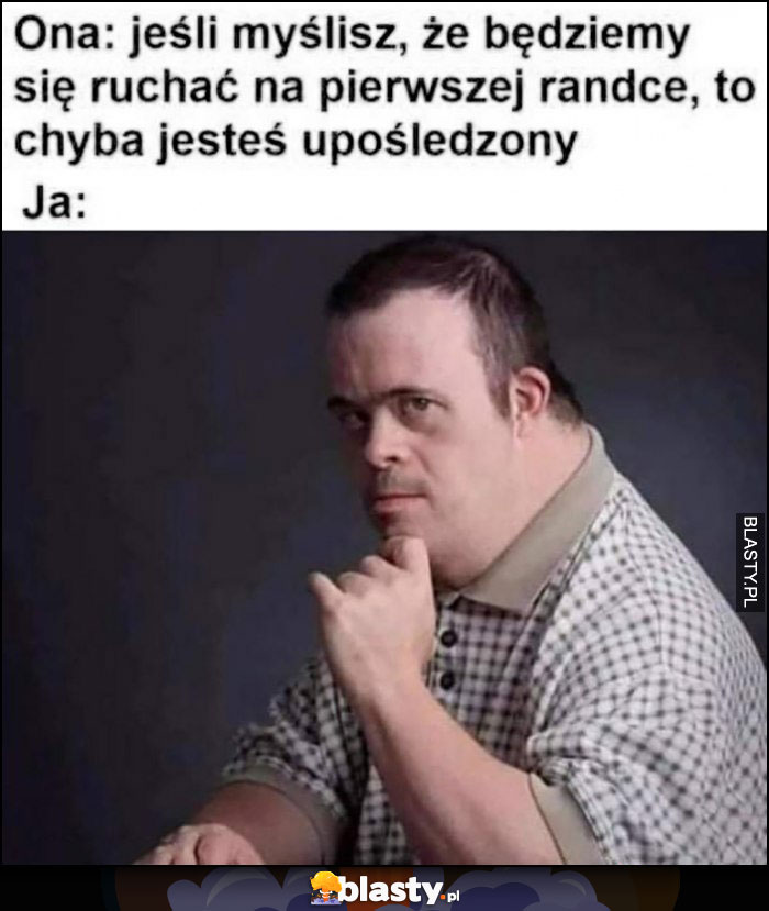 Ona: jesli myślisz że będziemy się pukać na pierwszej randce, to chyba jesteś uposledzony, ja: jestem upośledzony