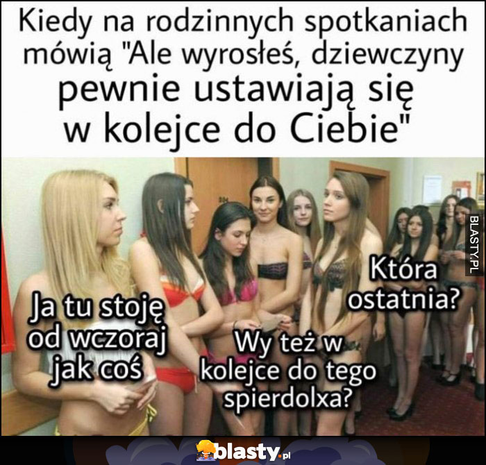 Kiedy na rodzinnych spotkaniach mówią: dziewczyny pewnie ustawiają się w kolejce do Ciebie, wy też w kolejce do tego spierdolixa? Która ostatnia?