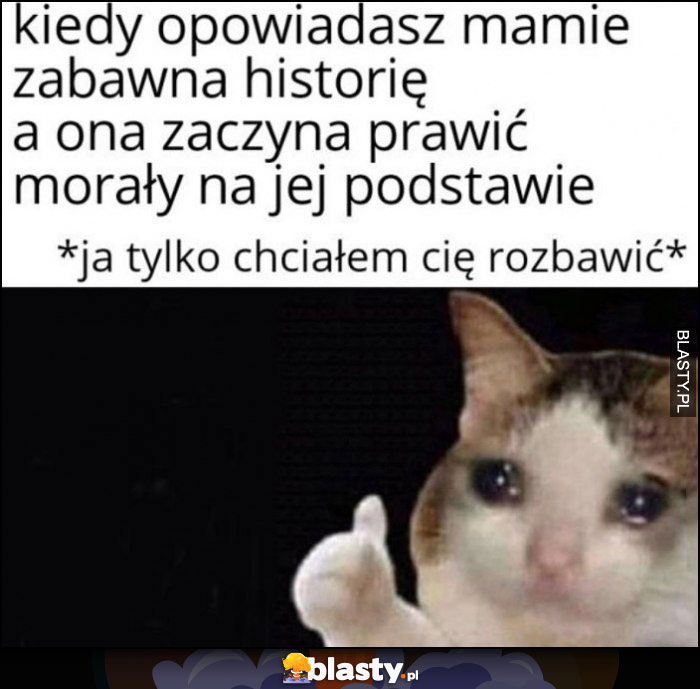 Kiedy opowiadasz mamie zabawną historię a ona zaczyna prawic morały na jej podstawie, smutny kot ja tylko chciałem cię rozbawić