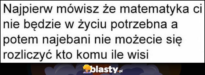 Najpierw mówisz, że matematyka ci nie będzie w życiu potrzeba a potem nawaleni nie możecie się rozliczyć kto komu ile wisi