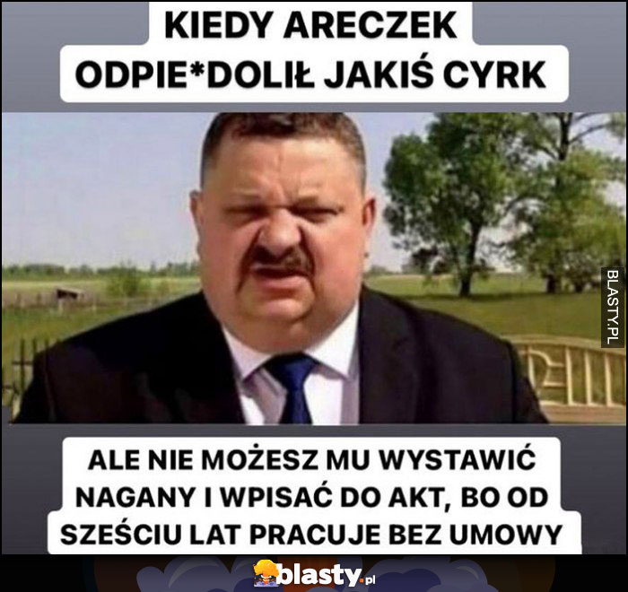 Kiedy Areczek odwalił jakis cyrk ale nie możesz mu wystawić nagany i wpisać do akt bo od 6 lat pracuje bez umowy Janusz Alfa