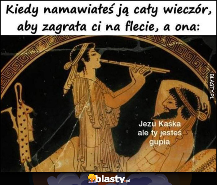 Kiedy namawiałeś ją cały wieczór aby zagrała ci na flecie a ona dosłownie gra, Kaśka ale ty jesteś głupia