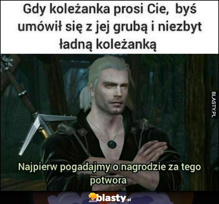 Wiedźmin Geralt gdy koleżanka prosi Cię byś umówił się z jej grubą i niezbyt ładną koleżanką, najpierw pogadajmy o nagrodzie za tego potwora