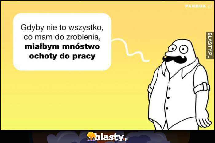 Gdyby nie to wszystko, co mam do zrobienia, miałbym mnóstwo ochoty do pracy