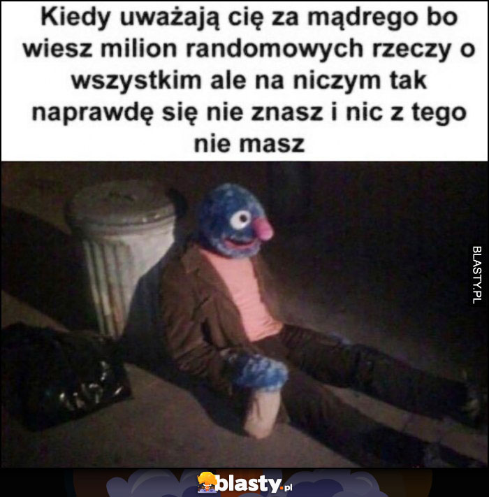 Kiedy uważają cię za mądrego bo wiesz milion randomowych rzeczy o wszystkim ale na niczym tak naprawdę sie nie znasz i nic z tego nie masz