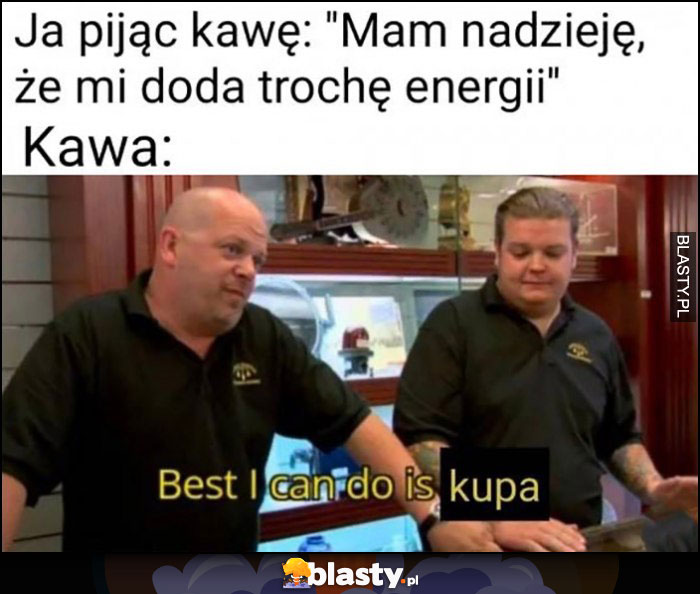 Ja pijąc kawę: mam nadzieję, że mi doda trochę energii, tymczasem kawa: best I can do is kupa