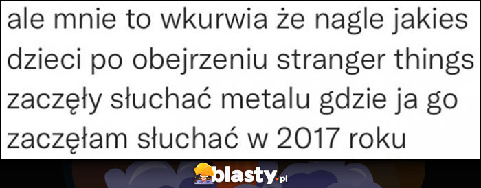 Ale mnie wkurza, że nagle jakieś dzieci po obejrzeniu Stranger Things zaczęły słuchać metalu, gdzie ja go zaczęłam słuchać w 2017 roku