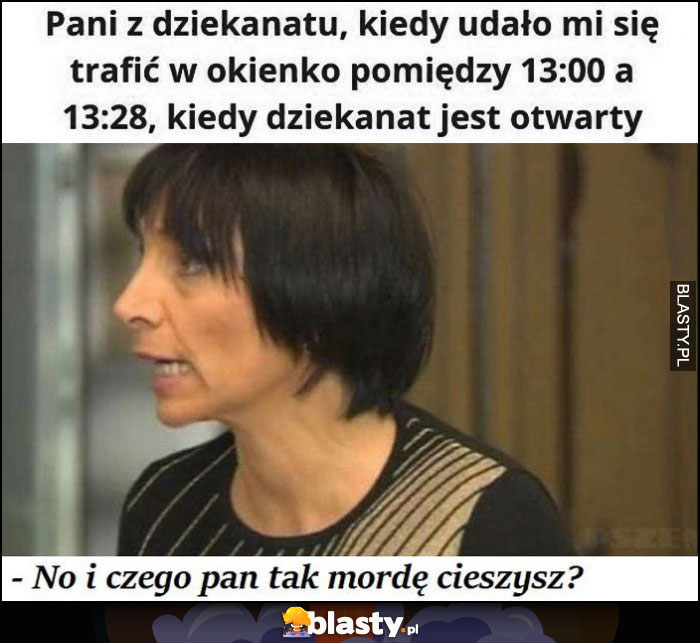 Pani z dziekanatu kiedy udało mi się trafić w okienko pomiędzy 13:00 a 13:28, kiedy dziekanat jest otwarty, no i z czego pan tak mordę cieszysz?