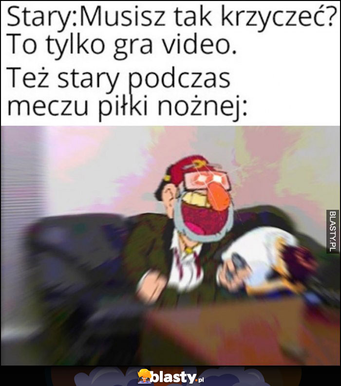 Stary: musisz tak krzyczeć? To tylko gra wideo. Też stary podczas meczu piłki nożnej: drze się