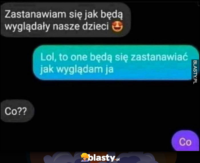 Zastanawiam się jak będą wyglądały nasze dzieci, lol to one będą się zastanawiać jak wyglądam ja