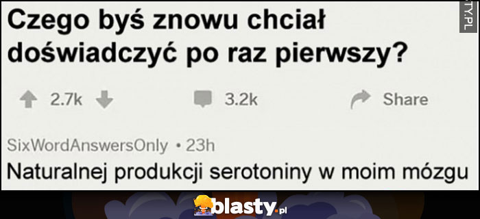 Czego byś znowu chciał doświadczyć po raz pierwszy? Naturalnej produkcji serotoniny w moim mózgu