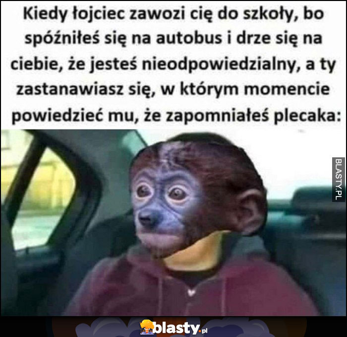 Kiedy łojciec zawozi cię do szkoły bo się spóźniłes i drze się, że jesteś nieodpowiedzialny a ty zastanawiasz się kiedy powiedzieć mu, że zapomniałeś plecaka Pioter Pjoter