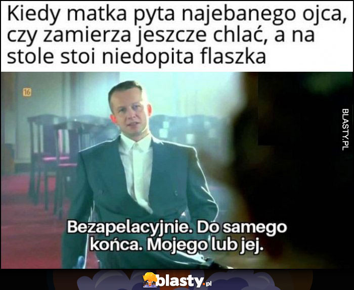 Kiedy matka pyta nawalonego ojca czy zamierza jeszcze chlać, a na stole stoi niedopita flaszka. Bezapelacyjnie, do samego końca, mojego lub jej