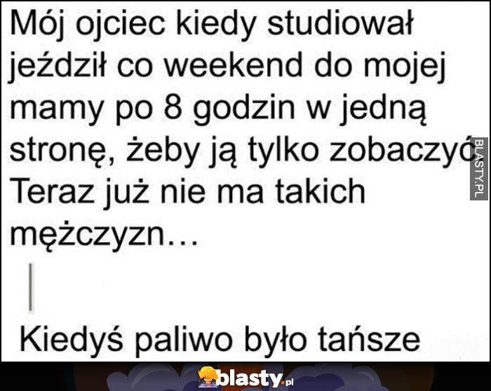 Mój ojciec kiedy studiował jeździł co weekend do mamy po 8 godzin w jedną stronę, już nie ma takich mężczyzn, kiedyś paliwo było tańsze