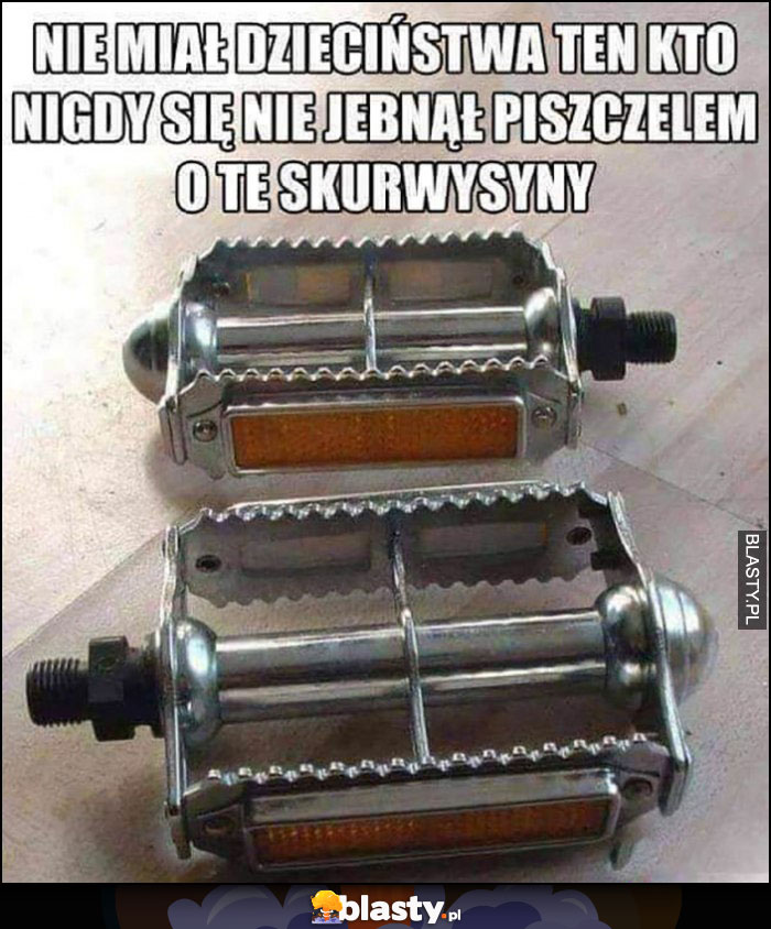 Nie miał dzieciństwa ten kto nigdy nie jebnął się piszczelem o te skurczybyki pedały rowerowe